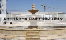 石材欄桿多少一米（石材欄桿安裝人工費(fèi)多少錢一米）